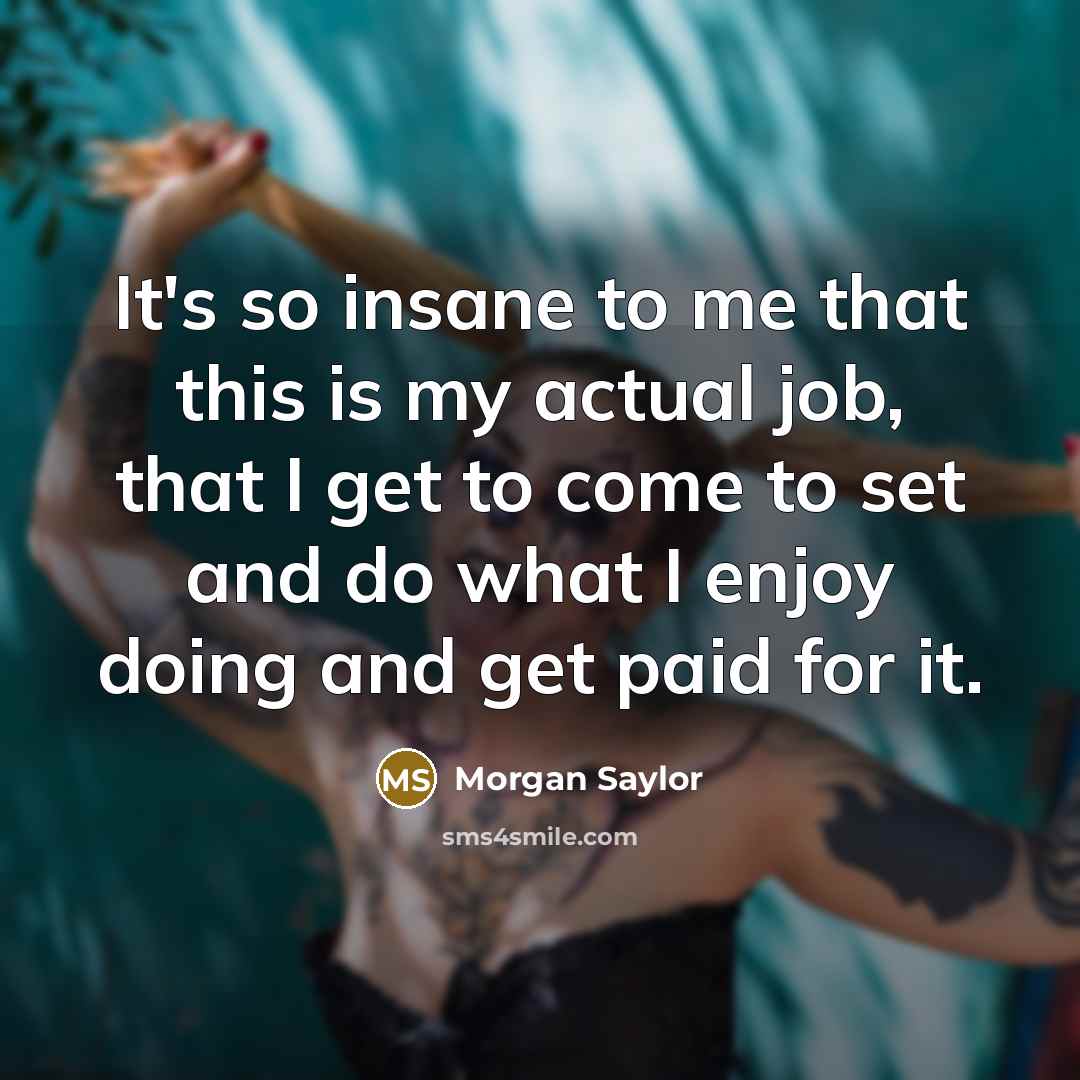 “It's so insane to me that this is my actual job, that I get to come to set and do what I enjoy doing and get paid for it.” quote by Morgan Saylor