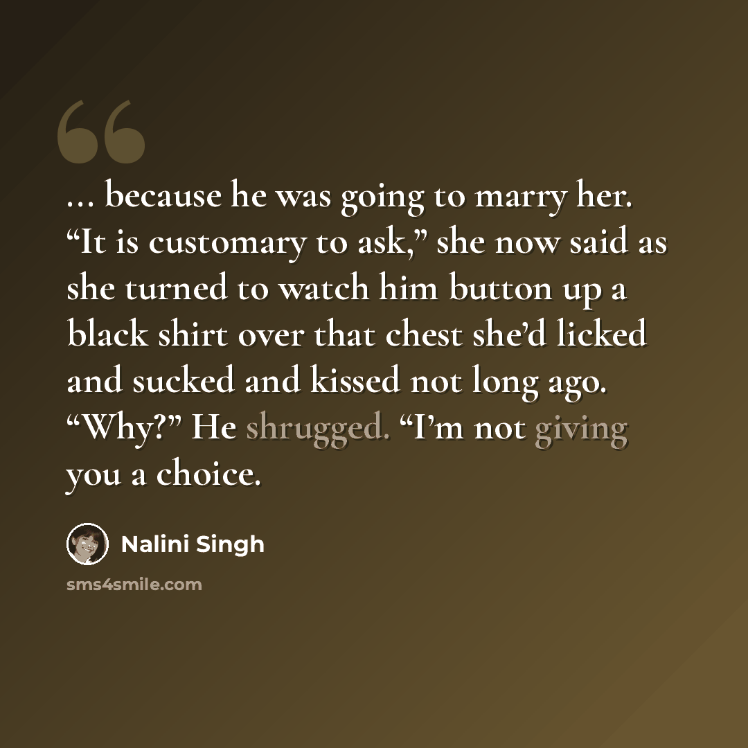 “... because he was going to marry her. “It is customary to ask,” she now said as she turned to watch him button up a black shirt over that chest she’d licked and sucked and kissed not long ago. “Why?” He shrugged. “I’m not giving you a choice.” quote by Nalini Singh