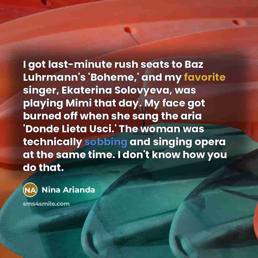 “I got last-minute rush seats to Baz Luhrmann's 'Boheme,' and my favorite singer, Ekaterina Solovyeva, was playing Mimi that day. My face got burned off when she sang the aria 'Donde Lieta Usci.' The woman was technically sobbing and singing opera at the same time. I don't know how you do that.” quote by Nina Arianda