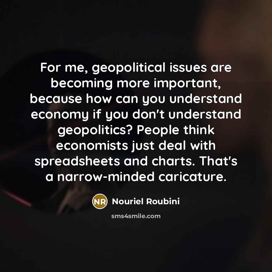 “For me, geopolitical issues are becoming more important, because how can you understand economy if you don't understand geopolitics? People think economists just deal with spreadsheets and charts. That's a narrow-minded caricature.” quote by Nouriel Roubini
