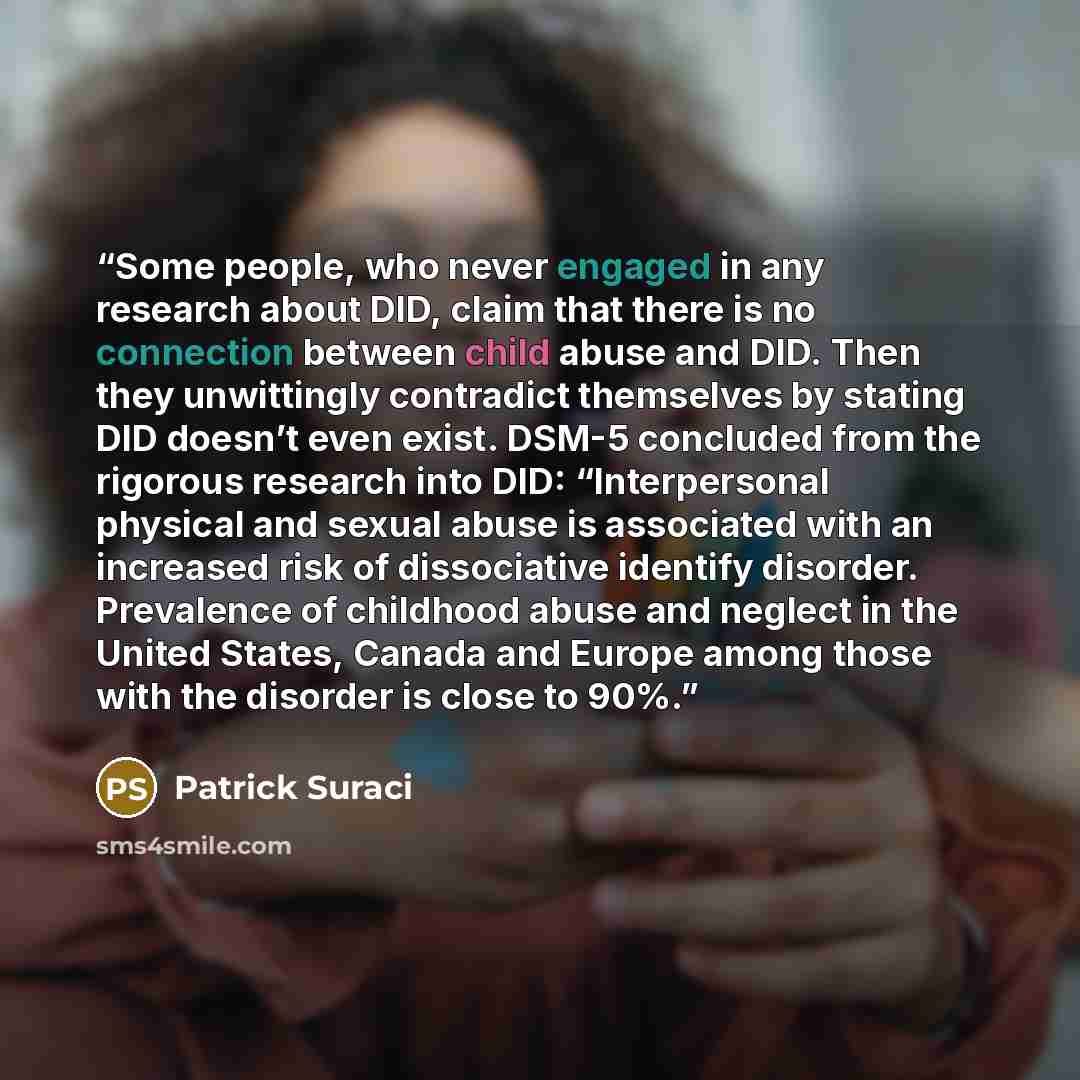 “Some people, who never engaged in any research about DID, claim that there is no connection between child abuse and DID. Then they unwittingly contradict themselves by stating DID doesn’t even exist. DSM-5 concluded from the rigorous research into DID: “Interpersonal physical and sexual abuse is…” quote by Patrick Suraci