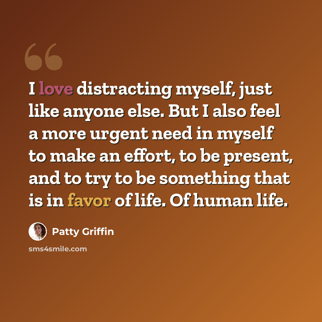 “I love distracting myself, just like anyone else. But I also feel a more urgent need in myself to make an effort, to be present, and to try to be something that is in favor of life. Of human life.” quote by Patty Griffin