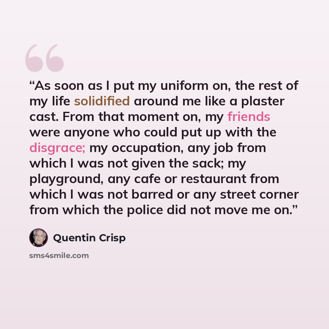 “As soon as I put my uniform on, the rest of my life solidified around me like a plaster cast. From that moment on, my friends were anyone who could put up with the disgrace; my occupation, any job from which I was not given the sack; my playground, any cafe or restaurant from which I was not…” quote by Quentin Crisp