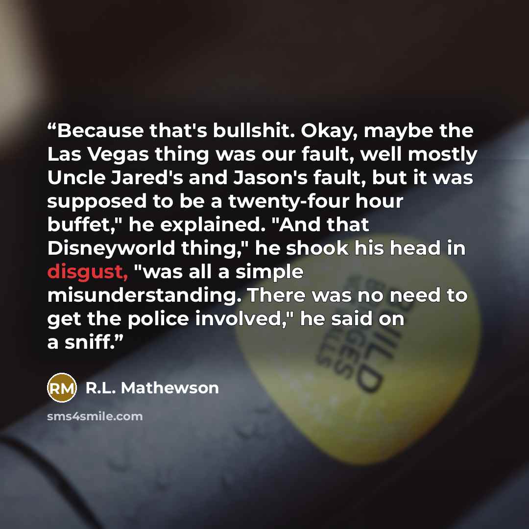 “Because that's bullshit. Okay, maybe the Las Vegas thing was our fault, well mostly Uncle Jared's and Jason's fault, but it was supposed to be a twenty-four hour buffet," he explained. "And that Disneyworld thing," he shook his head in disgust, "was all a simple misunderstanding. There was no need…” quote by R.L. Mathewson