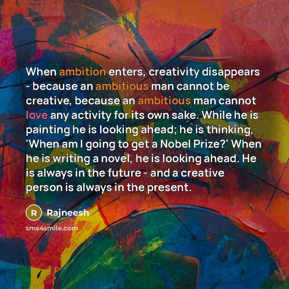 “When ambition enters, creativity disappears - because an ambitious man cannot be creative, because an ambitious man cannot love any activity for its own sake. While he is painting he is looking ahead; he is thinking, 'When am I going to get a Nobel Prize?' When he is writing a novel, he is looking…” quote by Rajneesh
