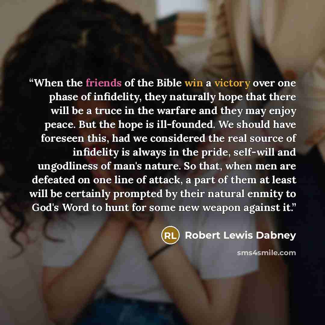 “When the friends of the Bible win a victory over one phase of infidelity, they naturally hope that there will be a truce in the warfare and they may enjoy peace. But the hope is ill-founded. We should have foreseen this, had we considered the real source of infidelity is always in the pride…” quote by Robert Lewis Dabney