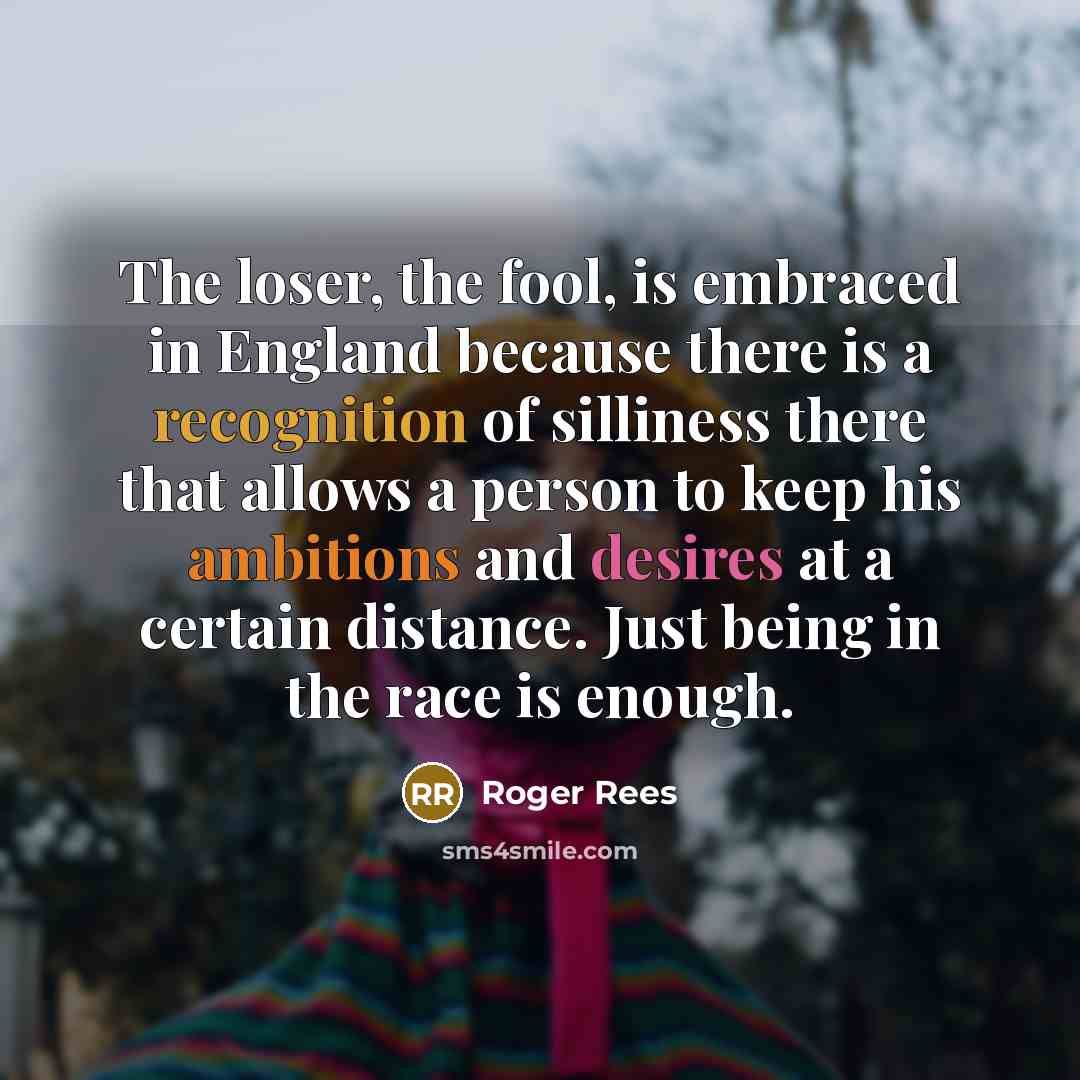 “The loser, the fool, is embraced in England because there is a recognition of silliness there that allows a person to keep his ambitions and desires at a certain distance. Just being in the race is enough.” quote by Roger Rees