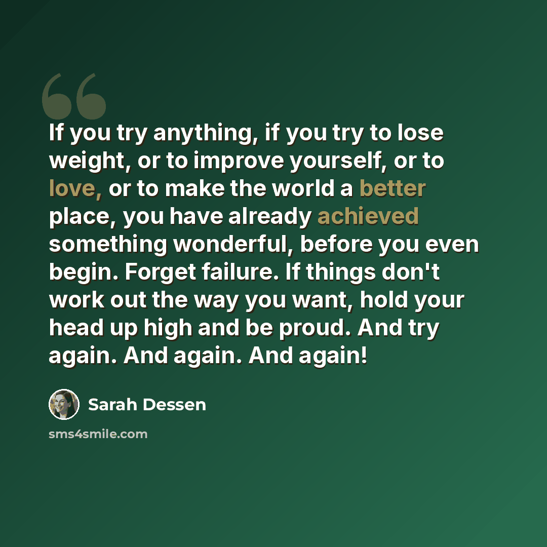 “If you try anything, if you try to lose weight, or to improve yourself, or to love, or to make the world a better place, you have already achieved something wonderful, before you even begin. Forget failure. If things don't work out the way you want, hold your head up high and be proud. And try…” quote by Sarah Dessen
