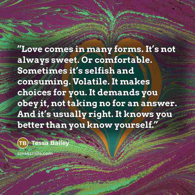 “Love comes in many forms. It’s not always sweet. Or comfortable. Sometimes it’s selfish and consuming. Volatile. It makes choices for you. It demands you obey it, not taking no for an answer. And it’s usually right. It knows you better than you know yourself.” quote by Tessa Bailey