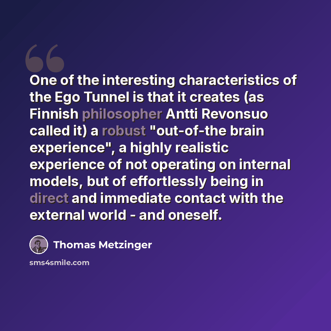 “One of the interesting characteristics of the Ego Tunnel is that it creates (as Finnish philosopher Antti Revonsuo called it) a robust "out-of-the brain experience", a highly realistic experience of not operating on internal models, but of effortlessly being in direct and immediate contact with…” quote by Thomas Metzinger