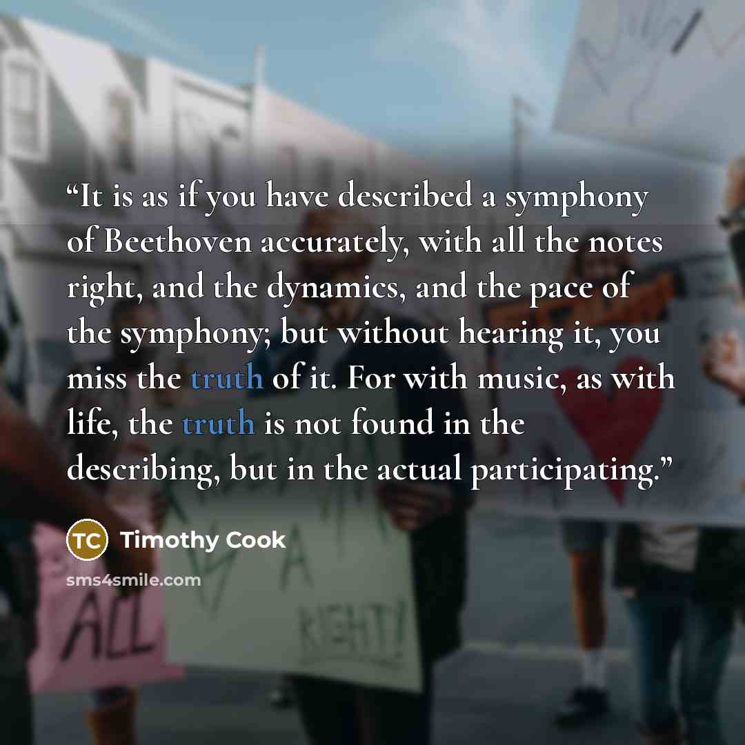 “It is as if you have described a symphony of Beethoven accurately, with all the notes right, and the dynamics, and the pace of the symphony; but without hearing it, you miss the truth of it. For with music, as with life, the truth is not found in the describing, but in the actual participating.” quote by Timothy Cook