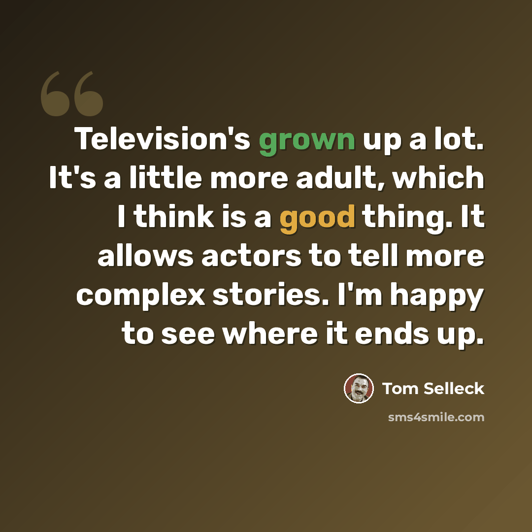 “Television's grown up a lot. It's a little more adult, which I think is a good thing. It allows actors to tell more complex stories. I'm happy to see where it ends up.” quote by Tom Selleck