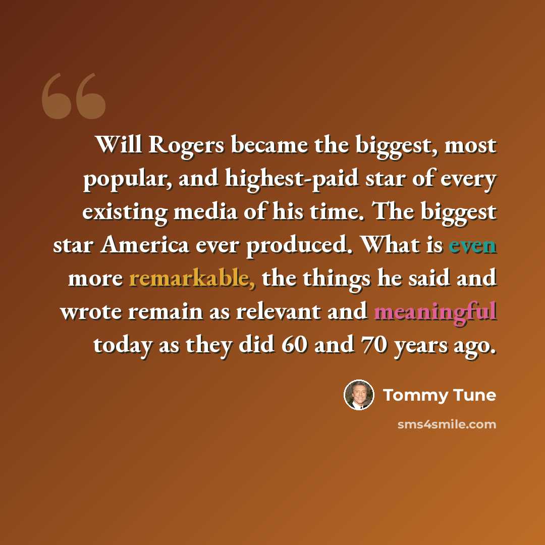 “Will Rogers became the biggest, most popular, and highest-paid star of every existing media of his time. The biggest star America ever produced. What is even more remarkable, the things he said and wrote remain as relevant and meaningful today as they did 60 and 70 years ago.” quote by Tommy Tune