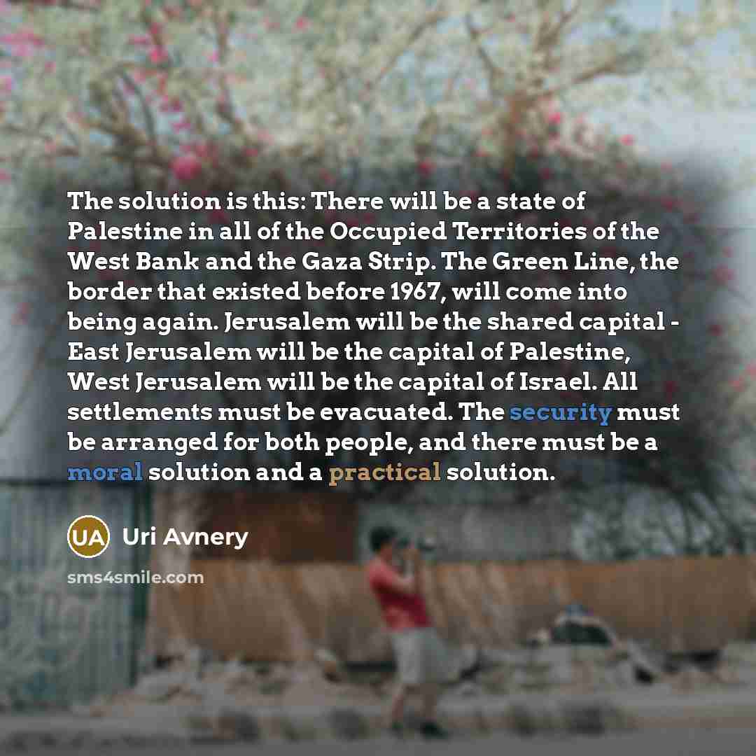 “The solution is this: There will be a state of Palestine in all of the Occupied Territories of the West Bank and the Gaza Strip. The Green Line, the border that existed before 1967, will come into being again. Jerusalem will be the shared capital - East Jerusalem will be the capital of Palestine…” quote by Uri Avnery