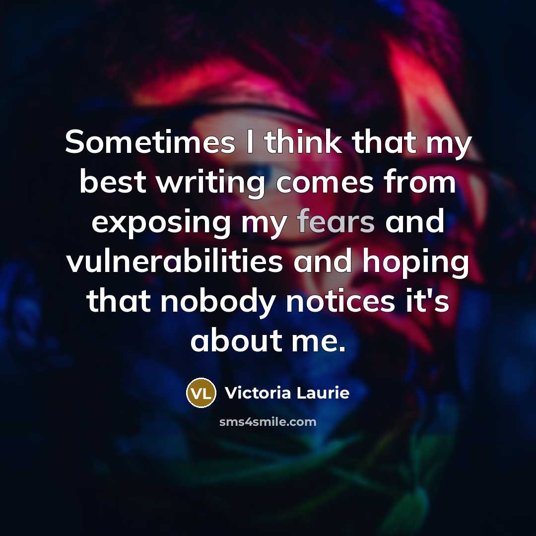 “Sometimes I think that my best writing comes from exposing my fears and vulnerabilities and hoping that nobody notices it's about me.” quote by Victoria Laurie