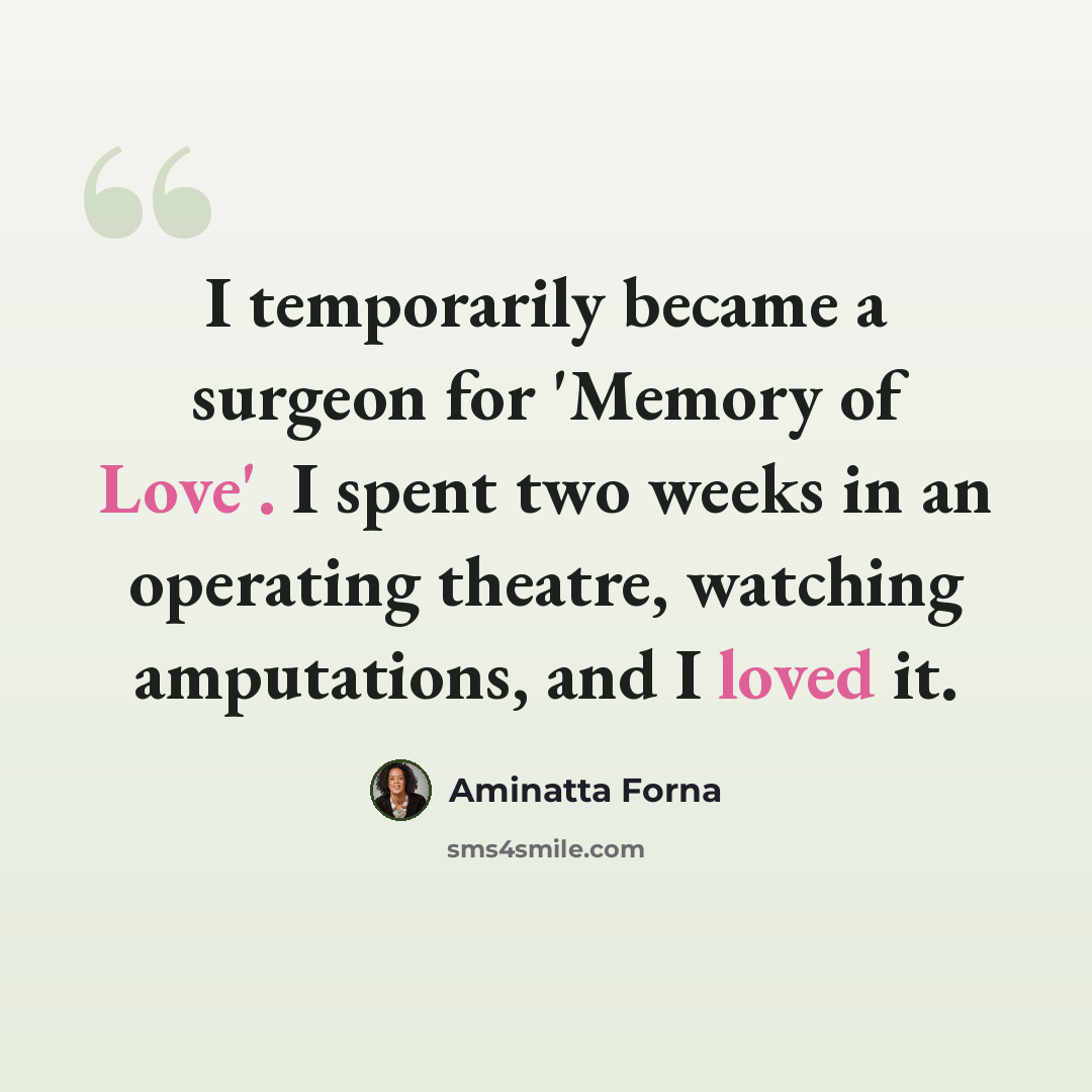 “I temporarily became a surgeon for 'Memory of Love'. I spent two weeks in an operating theatre, watching amputations, and I loved it.” quote by Aminatta Forna