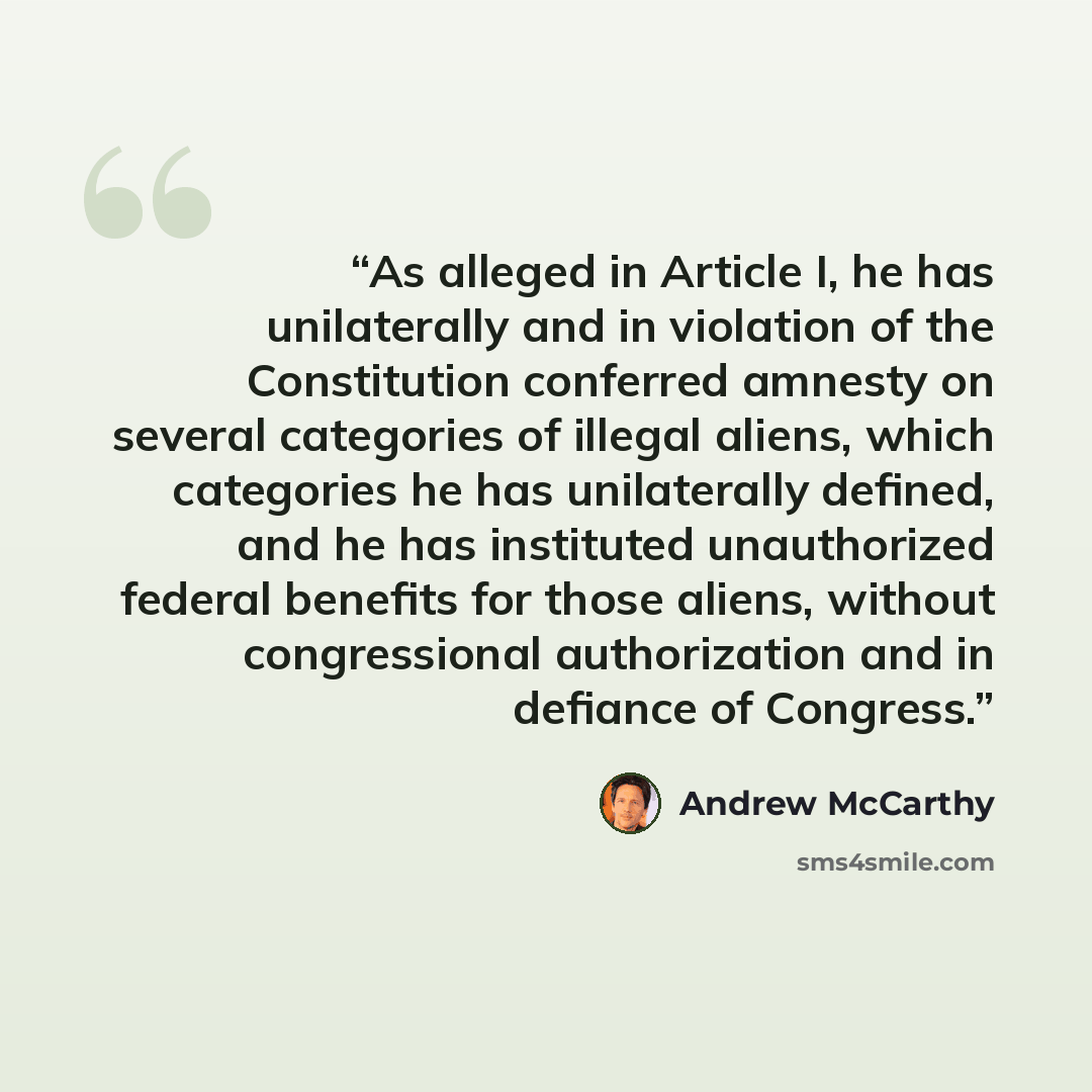 “As alleged in Article I, he has unilaterally and in violation of the Constitution conferred amnesty on several categories of illegal aliens, which categories he has unilaterally defined, and he has instituted unauthorized federal benefits for those aliens, without congressional authorization and…” quote by Andrew McCarthy