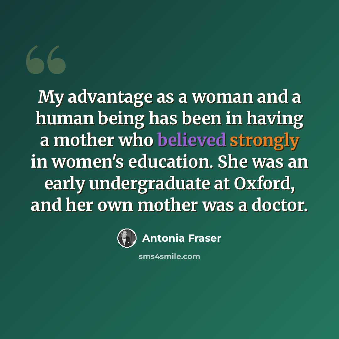 “My advantage as a woman and a human being has been in having a mother who believed strongly in women's education. She was an early undergraduate at Oxford, and her own mother was a doctor.” quote by Antonia Fraser
