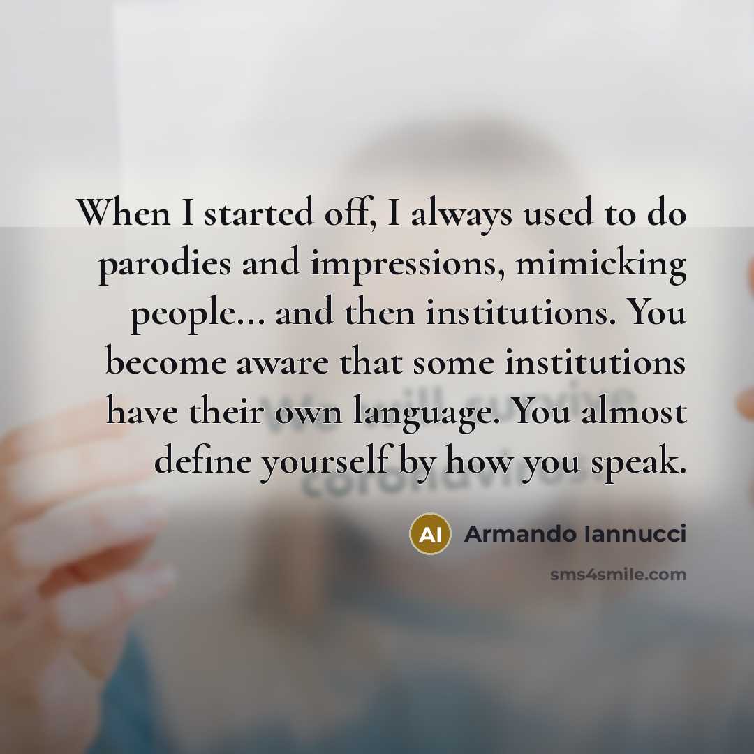 “When I started off, I always used to do parodies and impressions, mimicking people... and then institutions. You become aware that some institutions have their own language. You almost define yourself by how you speak.” quote by Armando Iannucci