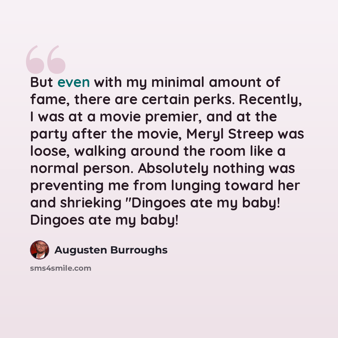 “But even with my minimal amount of fame, there are certain perks. Recently, I was at a movie premier, and at the party after the movie, Meryl Streep was loose, walking around the room like a normal person. Absolutely nothing was preventing me from lunging toward her and shrieking "Dingoes ate my…” quote by Augusten Burroughs
