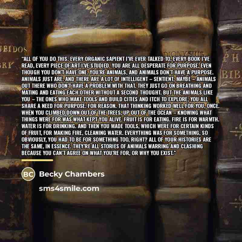 “All of you do this. Every organic sapient I’ve ever talked to, every book I’ve read, every piece of art I’ve studied. You are all desperate for purpose, even though you don’t have one. You’re animals, and animals don’t have a purpose. Animals just are. And there are a lot of intelligent –…” quote by Becky Chambers