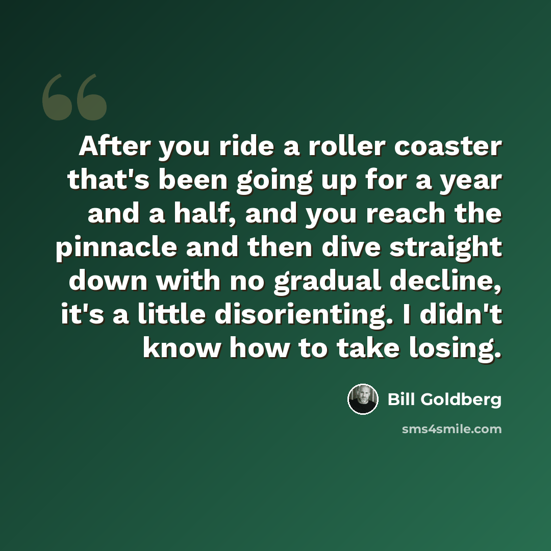 “After you ride a roller coaster that's been going up for a year and a half, and you reach the pinnacle and then dive straight down with no gradual decline, it's a little disorienting. I didn't know how to take losing.” quote by Bill Goldberg