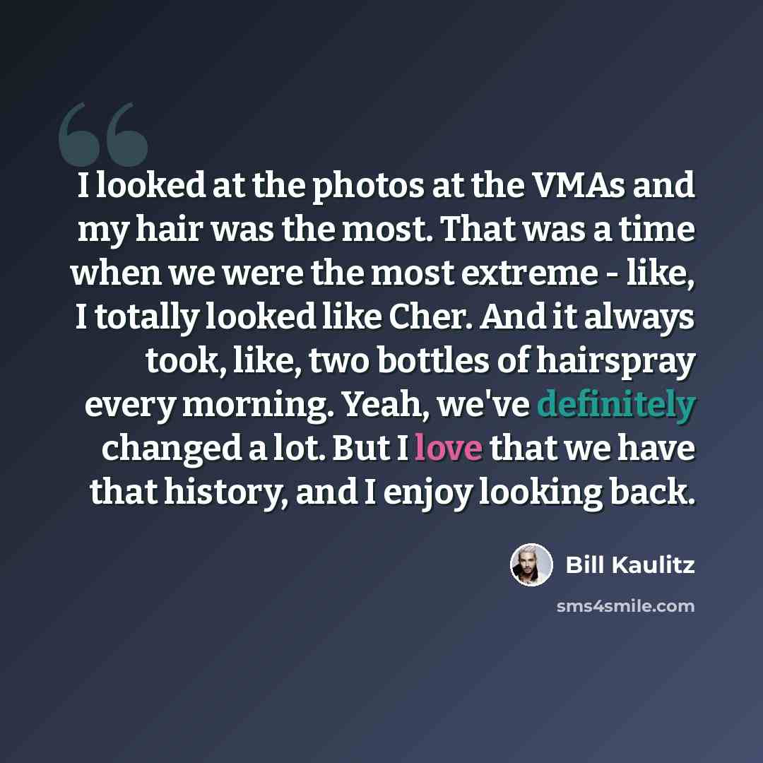 “I looked at the photos at the VMAs and my hair was the most. That was a time when we were the most extreme - like, I totally looked like Cher. And it always took, like, two bottles of hairspray every morning. Yeah, we've definitely changed a lot. But I love that we have that history, and I enjoy…” quote by Bill Kaulitz