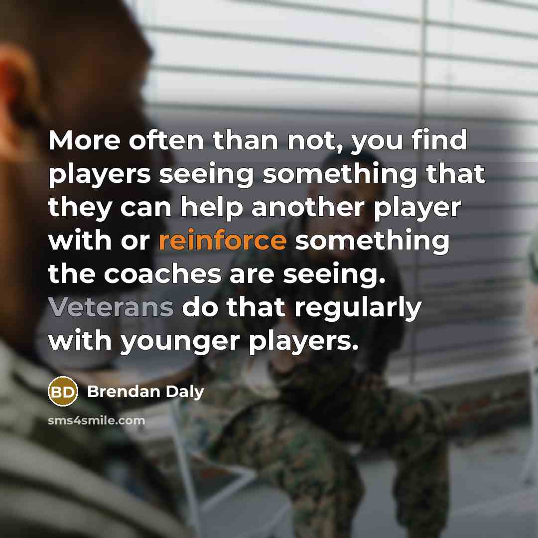“More often than not, you find players seeing something that they can help another player with or reinforce something the coaches are seeing. Veterans do that regularly with younger players.” quote by Brendan Daly