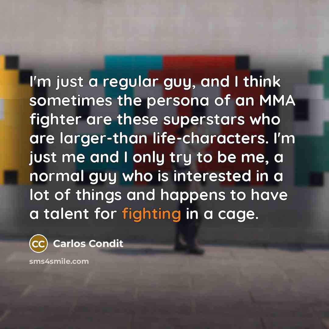 “I'm just a regular guy, and I think sometimes the persona of an MMA fighter are these superstars who are larger-than life-characters. I'm just me and I only try to be me, a normal guy who is interested in a lot of things and happens to have a talent for fighting in a cage.” quote by Carlos Condit