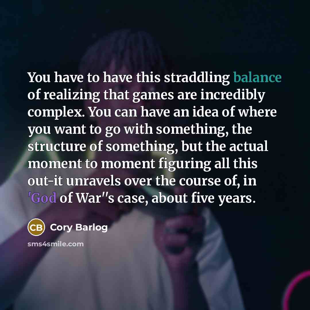 “You have to have this straddling balance of realizing that games are incredibly complex. You can have an idea of where you want to go with something, the structure of something, but the actual moment to moment figuring all this out-it unravels over the course of, in 'God of War''s case, about five…” quote by Cory Barlog