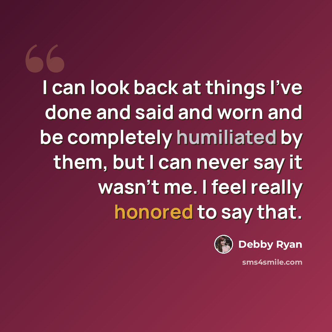 “I can look back at things I've done and said and worn and be completely humiliated by them, but I can never say it wasn't me. I feel really honored to say that.” quote by Debby Ryan