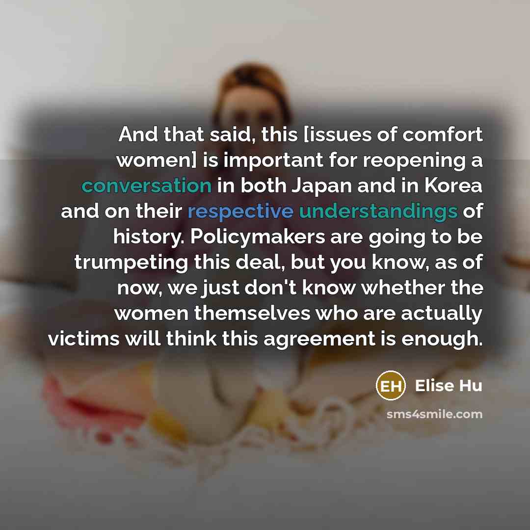 “And that said, this [issues of comfort women] is important for reopening a conversation in both Japan and in Korea and on their respective understandings of history. Policymakers are going to be trumpeting this deal, but you know, as of now, we just don't know whether the women themselves who are…” quote by Elise Hu