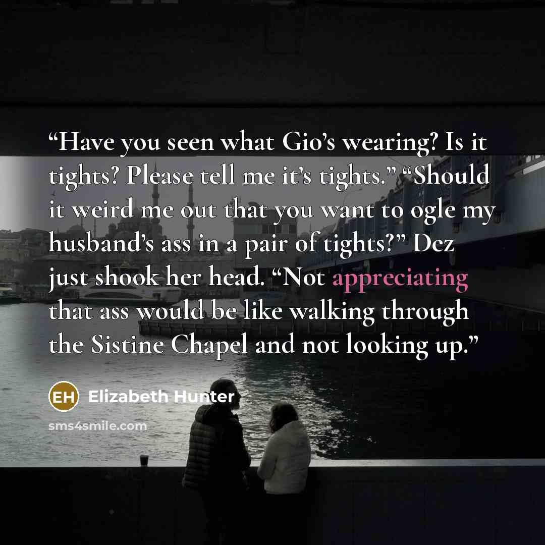 “Have you seen what Gio’s wearing? Is it tights? Please tell me it’s tights.” “Should it weird me out that you want to ogle my husband’s ass in a pair of tights?” Dez just shook her head. “Not appreciating that ass would be like walking through the Sistine Chapel and not looking up.” quote by Elizabeth Hunter