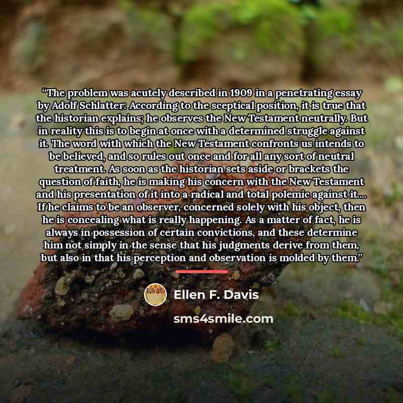 “The problem was acutely described in 1909 in a penetrating essay by Adolf Schlatter: According to the sceptical position, it is true that the historian explains; he observes the New Testament neutrally. But in reality this is to begin at once with a determined struggle against it. The word with…” quote by Ellen F. Davis