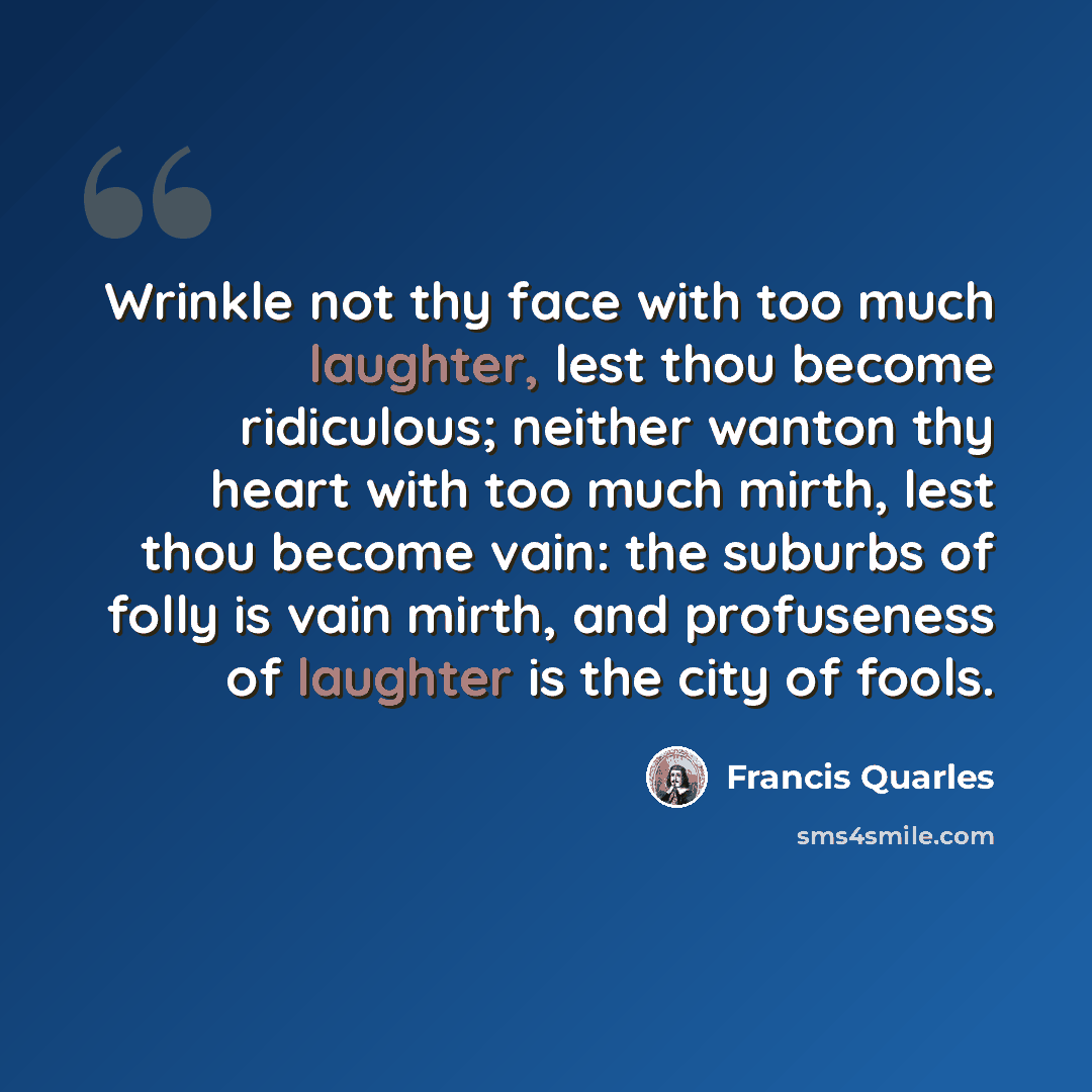 “Wrinkle not thy face with too much laughter, lest thou become ridiculous; neither wanton thy heart with too much mirth, lest thou become vain: the suburbs of folly is vain mirth, and profuseness of laughter is the city of fools.” quote by Francis Quarles