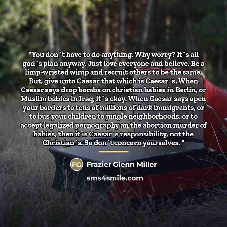 “You don't have to do anything. Why worry? It's all god's plan anyway. Just love everyone and believe. Be a limp-wristed wimp and recruit others to be the same. But, give unto Caesar that which is Caesar's. When Caesar says drop bombs on christian babies in Berlin, or Muslim babies in Iraq, it's…” quote by Frazier Glenn Miller
