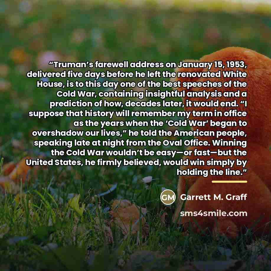 “Truman’s farewell address on January 15, 1953, delivered five days before he left the renovated White House, is to this day one of the best speeches of the Cold War, containing insightful analysis and a prediction of how, decades later, it would end. “I suppose that history will remember my term…” quote by Garrett M. Graff
