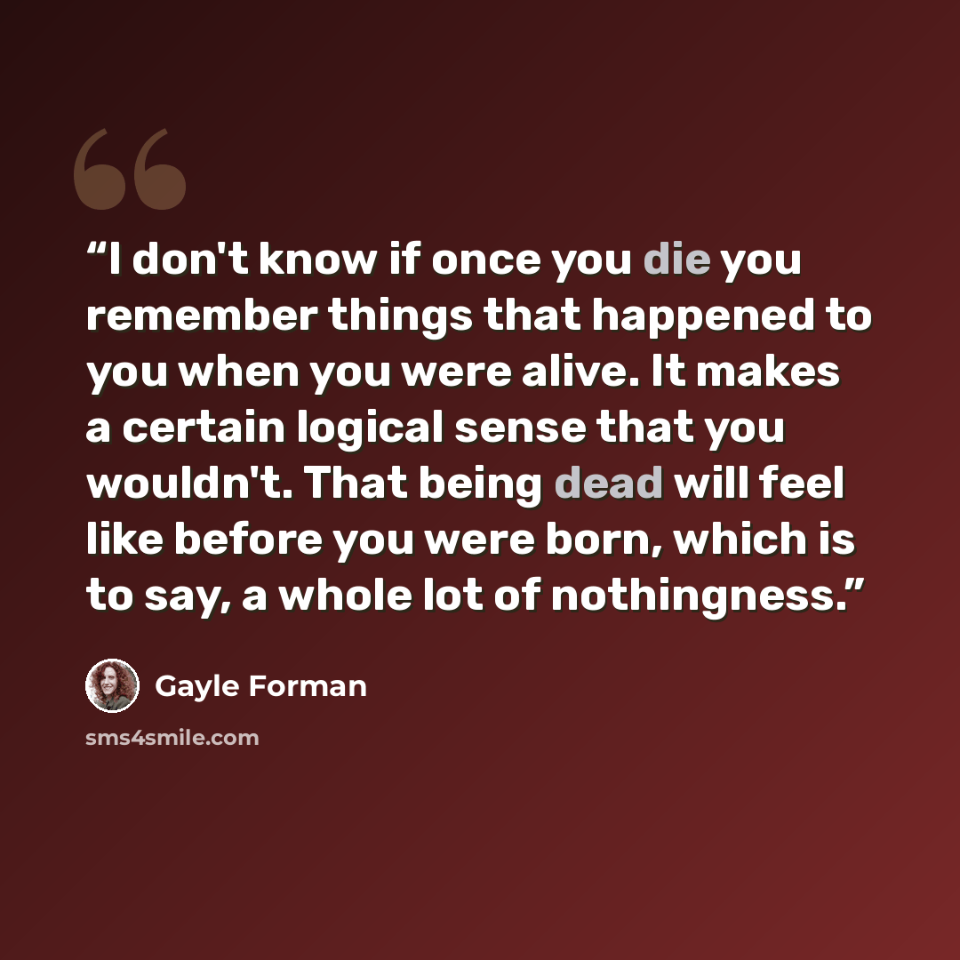“I don't know if once you die you remember things that happened to you when you were alive. It makes a certain logical sense that you wouldn't. That being dead will feel like before you were born, which is to say, a whole lot of nothingness.” quote by Gayle Forman