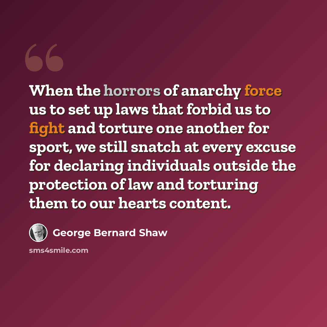 “When the horrors of anarchy force us to set up laws that forbid us to fight and torture one another for sport, we still snatch at every excuse for declaring individuals outside the protection of law and torturing them to our hearts content.” quote by George Bernard Shaw