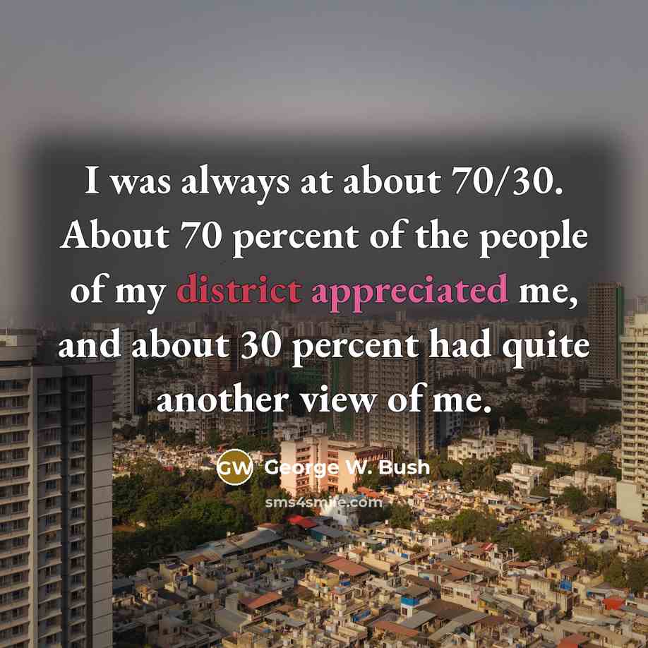 “I was always at about 70/30. About 70 percent of the people of my district appreciated me, and about 30 percent had quite another view of me.” quote by George W. Bush