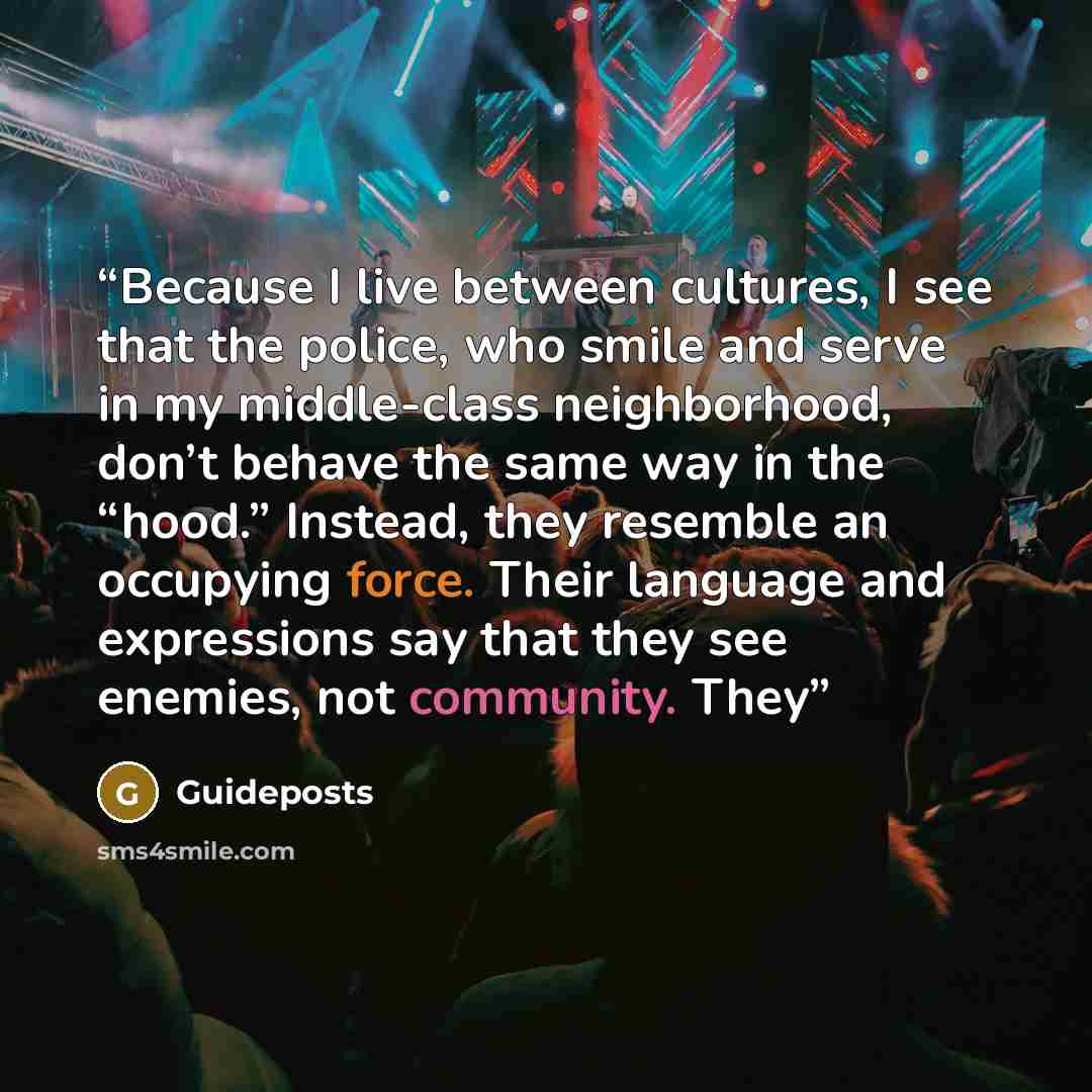 “Because I live between cultures, I see that the police, who smile and serve in my middle-class neighborhood, don’t behave the same way in the “hood.” Instead, they resemble an occupying force. Their language and expressions say that they see enemies, not community. They” quote by Guideposts