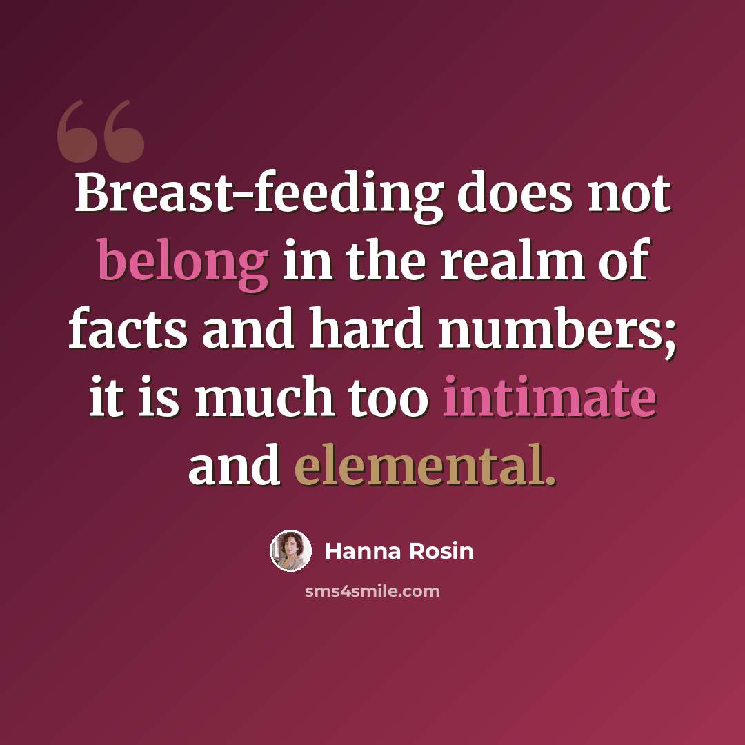 “Breast-feeding does not belong in the realm of facts and hard numbers; it is much too intimate and elemental.” quote by Hanna Rosin