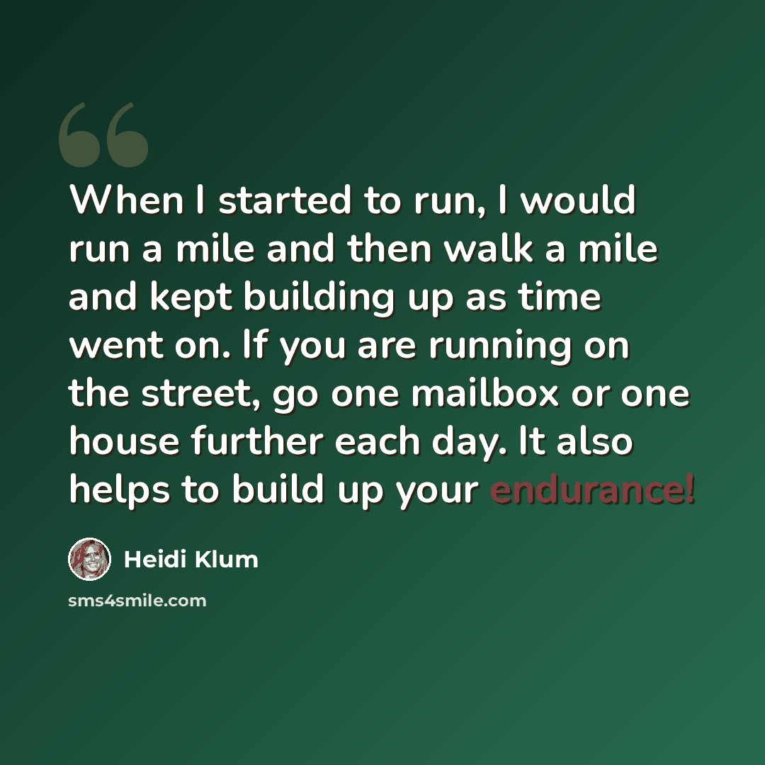 “When I started to run, I would run a mile and then walk a mile and kept building up as time went on. If you are running on the street, go one mailbox or one house further each day. It also helps to build up your endurance!” quote by Heidi Klum