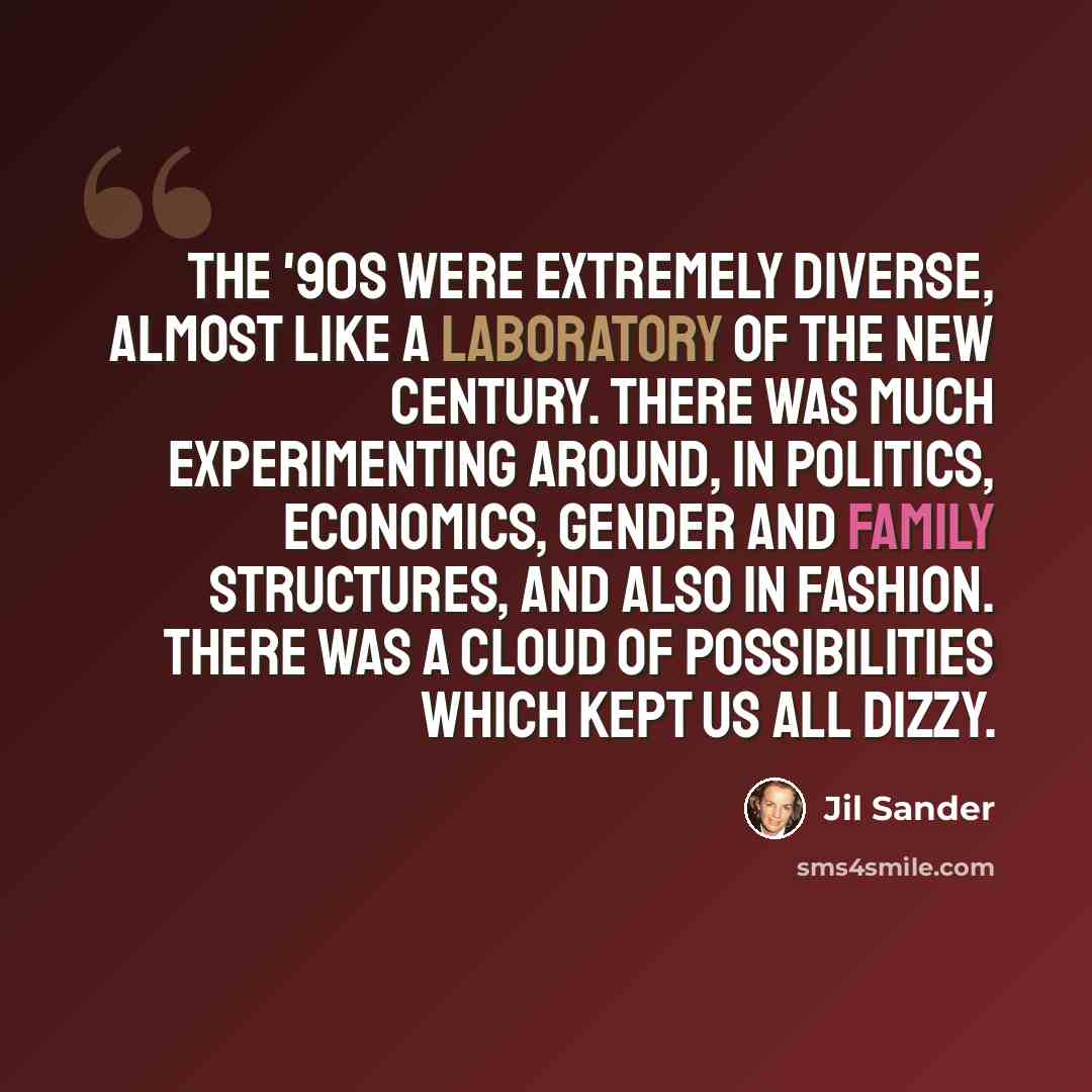 “The '90s were extremely diverse, almost like a laboratory of the new century. There was much experimenting around, in politics, economics, gender and family structures, and also in fashion. There was a cloud of possibilities which kept us all dizzy.” quote by Jil Sander
