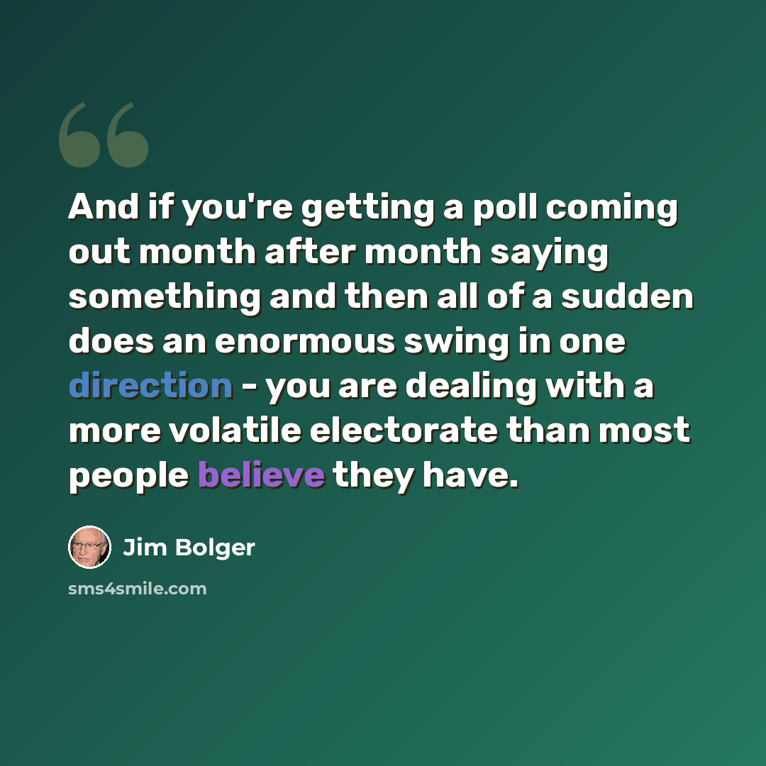 “And if you're getting a poll coming out month after month saying something and then all of a sudden does an enormous swing in one direction - you are dealing with a more volatile electorate than most people believe they have.” quote by Jim Bolger