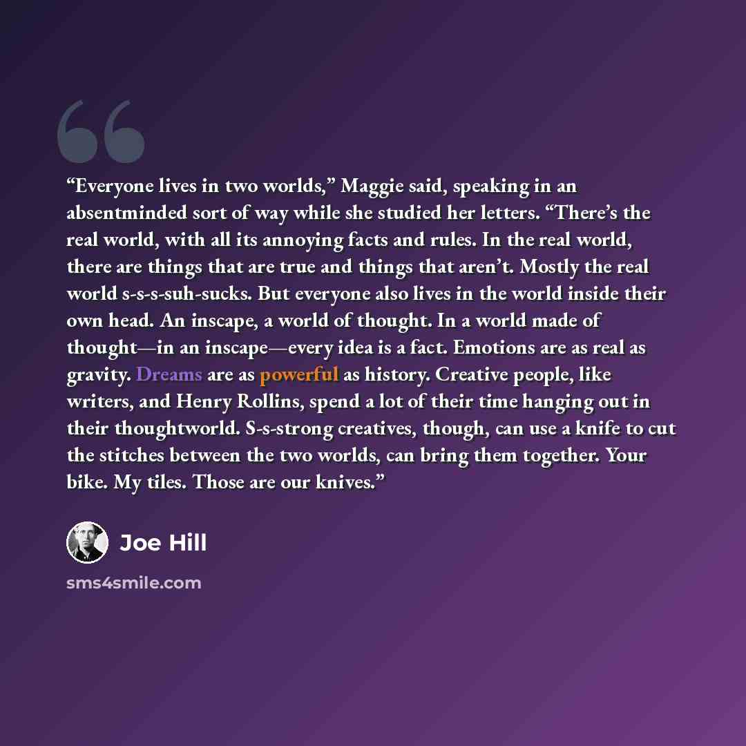 “Everyone lives in two worlds,” Maggie said, speaking in an absentminded sort of way while she studied her letters. “There’s the real world, with all its annoying facts and rules. In the real world, there are things that are true and things that aren’t. Mostly the real world s-s-s-suh-sucks. But…” quote by Joe Hill