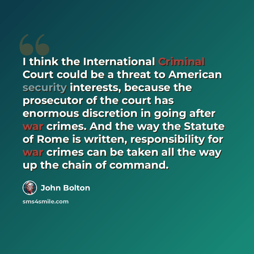 “I think the International Criminal Court could be a threat to American security interests, because the prosecutor of the court has enormous discretion in going after war crimes. And the way the Statute of Rome is written, responsibility for war crimes can be taken all the way up the chain of…” quote by John Bolton