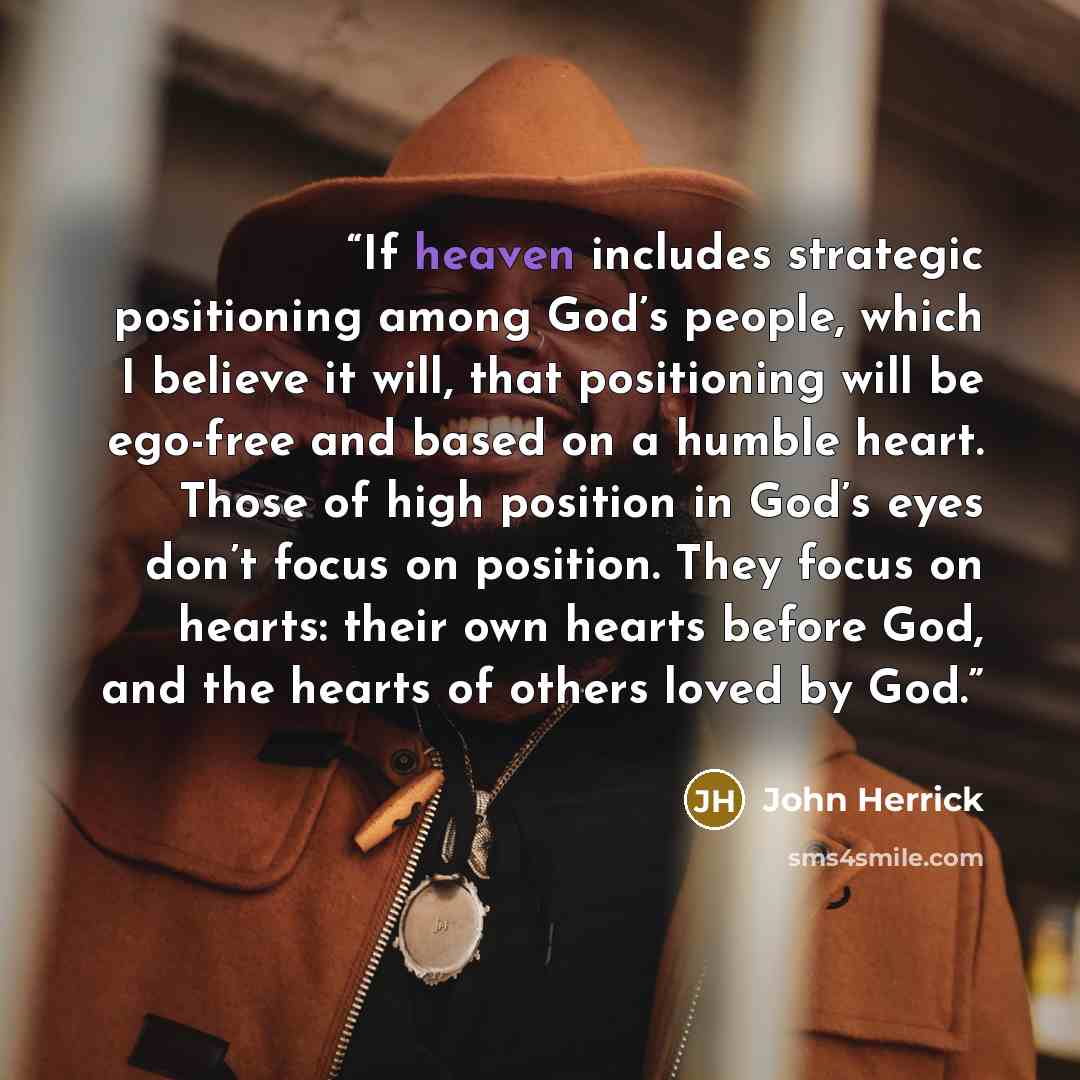 “If heaven includes strategic positioning among God’s people, which I believe it will, that positioning will be ego-free and based on a humble heart. Those of high position in God’s eyes don’t focus on position. They focus on hearts: their own hearts before God, and the hearts of others loved by God.” quote by John Herrick