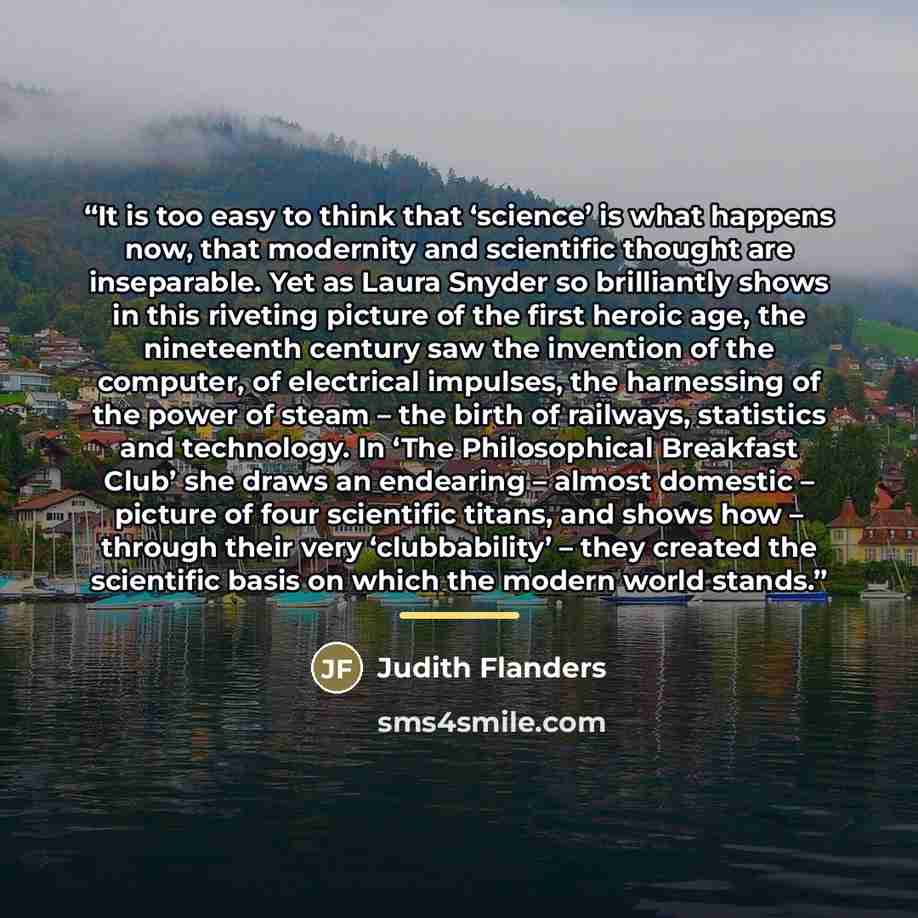 “It is too easy to think that ‘science’ is what happens now, that modernity and scientific thought are inseparable. Yet as Laura Snyder so brilliantly shows in this riveting picture of the first heroic age, the nineteenth century saw the invention of the computer, of electrical impulses, the…” quote by Judith Flanders