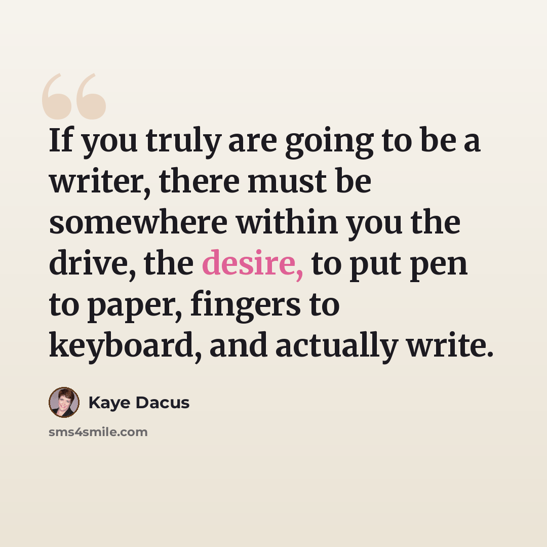 “If you truly are going to be a writer, there must be somewhere within you the drive, the desire, to put pen to paper, fingers to keyboard, and actually write.” quote by Kaye Dacus